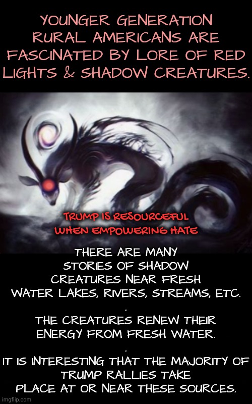 Fresh Water is Energy | THERE ARE MANY STORIES OF SHADOW CREATURES NEAR FRESH WATER LAKES, RIVERS, STREAMS, ETC.
.
THE CREATURES RENEW THEIR ENERGY FROM FRESH WATER.
.
IT IS INTERESTING THAT THE MAJORITY OF TRUMP RALLIES TAKE PLACE AT OR NEAR THESE SOURCES. YOUNGER GENERATION RURAL AMERICANS ARE FASCINATED BY LORE OF RED LIGHTS & SHADOW CREATURES. TRUMP IS RESOURCEFUL WHEN EMPOWERING HATE | image tagged in walk on water,blossomraveneski | made w/ Imgflip meme maker