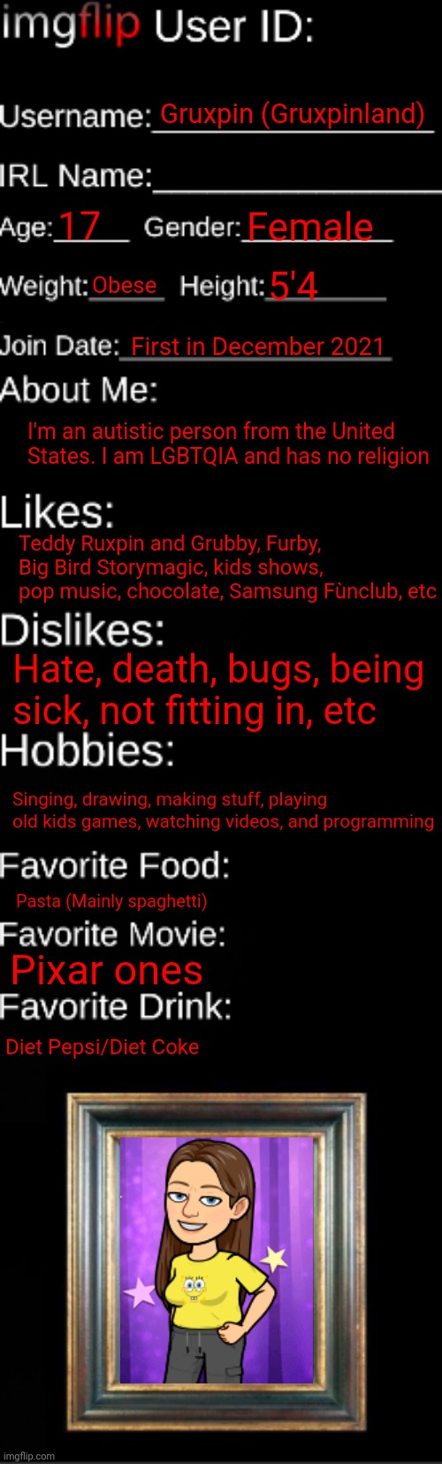 Coming back the good girl for now on. No more alts or MSMG. | Gruxpin (Gruxpinland); 17; Female; Obese; 5'4; First in December 2021; I'm an autistic person from the United States. I am LGBTQIA and has no religion; Teddy Ruxpin and Grubby, Furby, Big Bird Storymagic, kids shows, pop music, chocolate, Samsung Fùnclub, etc; Hate, death, bugs, being sick, not fitting in, etc; Singing, drawing, making stuff, playing old kids games, watching videos, and programming; Pasta (Mainly spaghetti); Pixar ones; Diet Pepsi/Diet Coke | image tagged in imgflip id card | made w/ Imgflip meme maker