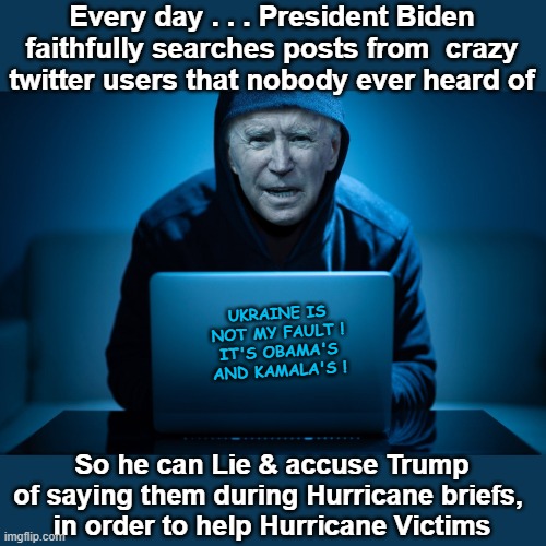 Joe Biden at the Computer | Every day . . . President Biden faithfully searches posts from  crazy twitter users that nobody ever heard of; UKRAINE IS NOT MY FAULT !
IT'S OBAMA'S AND KAMALA'S ! So he can Lie & accuse Trump of saying them during Hurricane briefs, 
in order to help Hurricane Victims | image tagged in joe biden at the computer | made w/ Imgflip meme maker