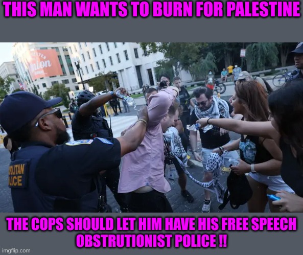 From the River to the Sea, Palestine will smell like me | THIS MAN WANTS TO BURN FOR PALESTINE; THE COPS SHOULD LET HIM HAVE HIS FREE SPEECH
OBSTRUTIONIST POLICE !! | made w/ Imgflip meme maker