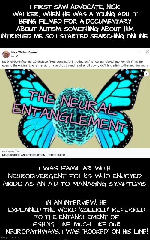 Queered: the Word Describing Neural Entanglement of Neurodivergence | I FIRST SAW ADVOCATE, NICK WALKER, WHEN HE WAS A YOUNG ADULT BEING FILMED FOR A DOCUMENTARY ABOUT AUTISM. SOMETHING ABOUT HIM INTRIGUED ME SO I STARTED SEARCHING ONLINE. THE NEURAL ENTANGLEMENT; I WAS FAMILIAR WITH NEURODIVERGENT FOLKS WHO ENJOYED AIKIDO AS AN AID TO MANAGING SYMPTOMS. IN AN INTERVIEW, HE EXPLAINED THE WORD "QUEERED" REFERRED TO THE ENTANGLEMENT OF FISHING LINE: MUCH LIKE OUR NEUROPATHWAYS. I WAS "HOOKED" ON HIS LINE! | image tagged in neurodivergence,autism,martial arts | made w/ Imgflip meme maker