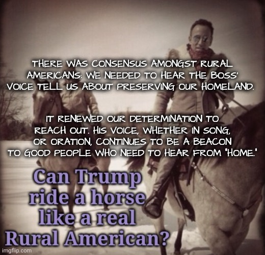 The Voice of Home | THERE WAS CONSENSUS AMONGST RURAL AMERICANS: WE NEEDED TO HEAR THE BOSS' VOICE TELL US ABOUT PRESERVING OUR HOMELAND. IT RENEWED OUR DETERMINATION TO REACH OUT. HIS VOICE, WHETHER IN SONG, OR ORATION, CONTINUES TO BE A BEACON TO GOOD PEOPLE WHO NEED TO HEAR FROM "HOME." | image tagged in bruce springsteen,dnc,rural america | made w/ Imgflip meme maker