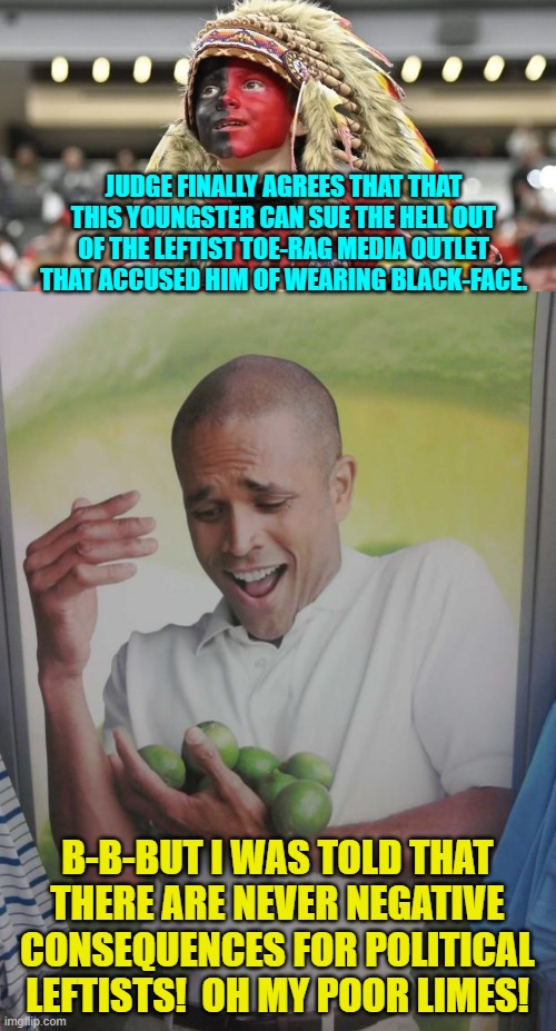 Got money?  Soon, you won't. | JUDGE FINALLY AGREES THAT THAT THIS YOUNGSTER CAN SUE THE HELL OUT OF THE LEFTIST TOE-RAG MEDIA OUTLET THAT ACCUSED HIM OF WEARING BLACK-FACE. B-B-BUT I WAS TOLD THAT THERE ARE NEVER NEGATIVE CONSEQUENCES FOR POLITICAL LEFTISTS!  OH MY POOR LIMES! | image tagged in yep | made w/ Imgflip meme maker