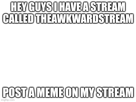 If you have a cringe meme it can go there I won't judge your memes | HEY GUYS I HAVE A STREAM CALLED THEAWKWARDSTREAM; POST A MEME ON MY STREAM | image tagged in blank white template | made w/ Imgflip meme maker