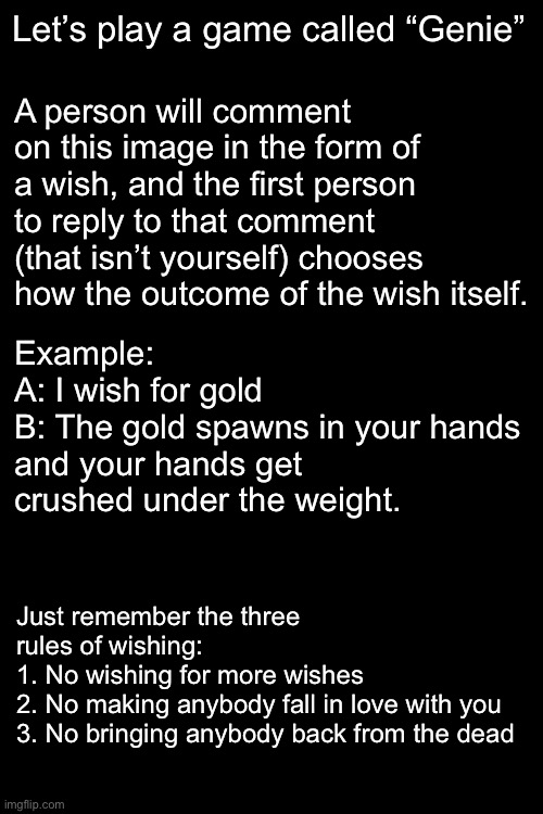 A person will comment on this image in the form of a wish, and the first person to reply to that comment (that isn’t yourself) chooses how the outcome of the wish itself. Let’s play a game called “Genie”; Example:
A: I wish for gold
B: The gold spawns in your hands and your hands get crushed under the weight. Just remember the three rules of wishing:
1. No wishing for more wishes
2. No making anybody fall in love with you
3. No bringing anybody back from the dead | made w/ Imgflip meme maker