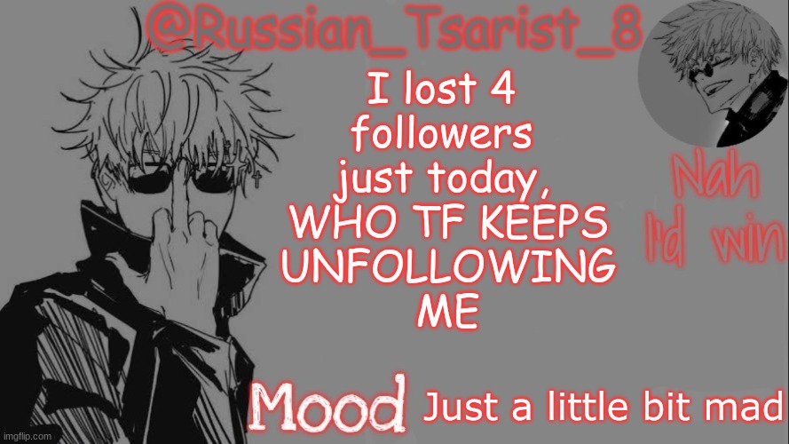 Russian_Tsarist_8 announcement temp (Thanks, Gojo-Satoru) | I lost 4 
followers 
just today, 
WHO TF KEEPS
 UNFOLLOWING 
ME; Just a little bit mad | image tagged in russian_tsarist_8 announcement temp thanks gojo-satoru | made w/ Imgflip meme maker