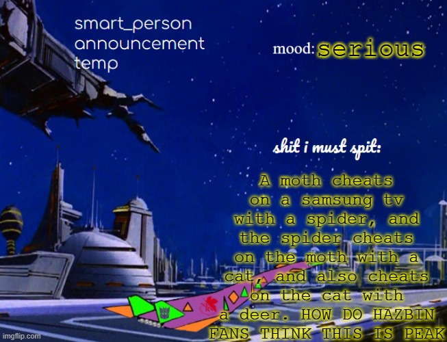 smart_person announcement temp | serious; A moth cheats on a samsung tv with a spider, and the spider cheats on the moth with a cat, and also cheats on the cat with a deer. HOW DO HAZBIN FANS THINK THIS IS PEAK | image tagged in smart_person announcement temp | made w/ Imgflip meme maker