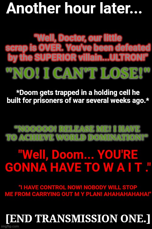 Part III - End of Transmission I | Another hour later... "Well, Doctor, our little scrap is OVER. You've been defeated by the SUPERIOR villain...ULTRON!"; "NO! I CAN'T LOSE!"; *Doom gets trapped in a holding cell he built for prisoners of war several weeks ago.*; "NOOOOO! RELEASE ME! I HAVE TO ACHIEVE WORLD DOMINATION!"; "Well, Doom... YOU'RE GONNA HAVE TO W A I T ."; "I HAVE CONTROL NOW! NOBODY WILL STOP ME FROM CARRYING OUT M Y PLAN! AHAHAHAHAHA!"; [END TRANSMISSION ONE.] | made w/ Imgflip meme maker