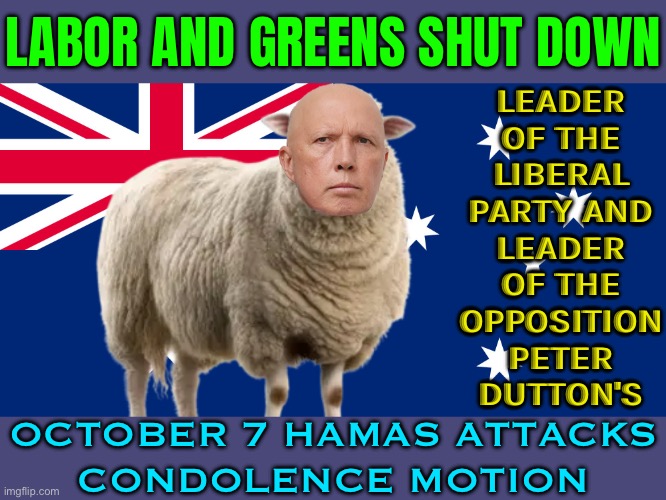 Labor And Greens Shut Down Peter Dutton's; October 7 Hamas Attacks Condolence Motion | LABOR AND GREENS SHUT DOWN; LEADER
OF THE
LIBERAL
PARTY AND
LEADER
OF THE
OPPOSITION
PETER
DUTTON'S; OCTOBER 7 HAMAS ATTACKS
CONDOLENCE MOTION | image tagged in peter mutton,palestine,genocide,meanwhile in australia,australia,australians | made w/ Imgflip meme maker