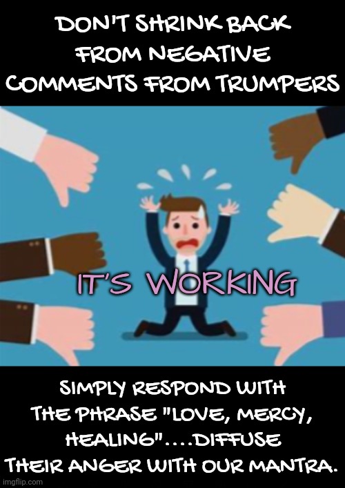 Don't Shrink Back | DON'T SHRINK BACK FROM NEGATIVE COMMENTS FROM TRUMPERS; IT'S WORKING; SIMPLY RESPOND WITH THE PHRASE "LOVE, MERCY, HEALING"....DIFFUSE THEIR ANGER WITH OUR MANTRA. | image tagged in blossomraveneski,walk on water | made w/ Imgflip meme maker