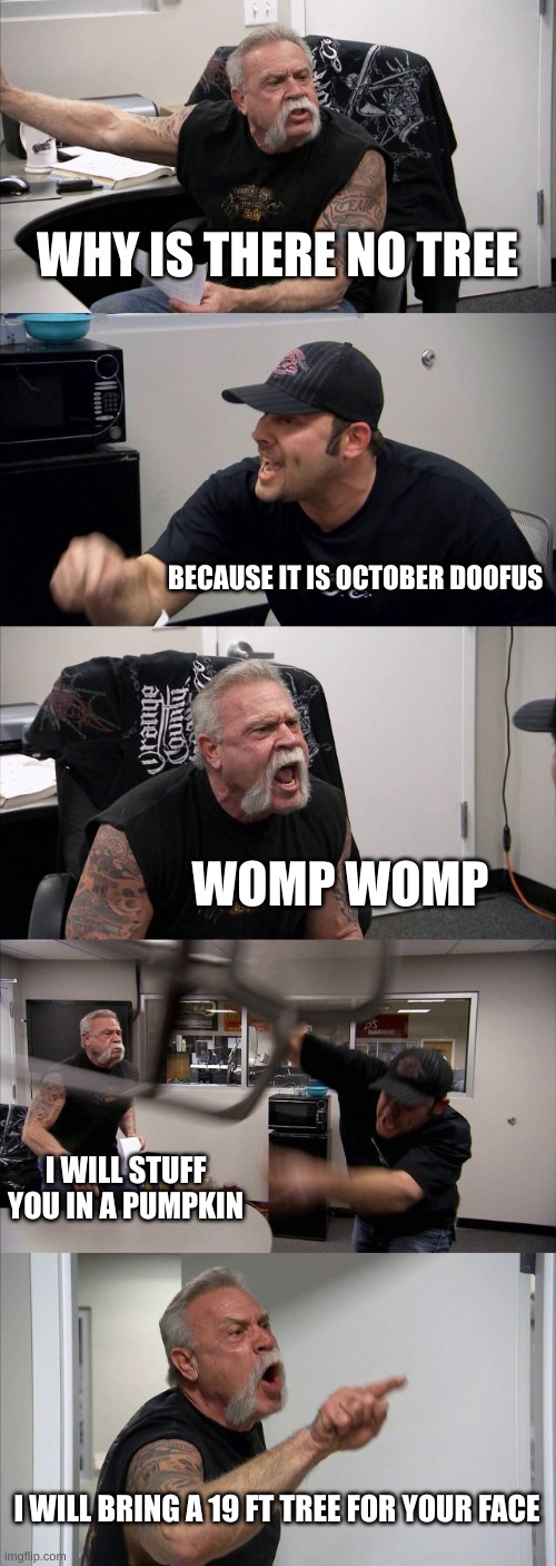 The fight of the legends | WHY IS THERE NO TREE; BECAUSE IT IS OCTOBER DOOFUS; WOMP WOMP; I WILL STUFF YOU IN A PUMPKIN; I WILL BRING A 19 FT TREE FOR YOUR FACE | image tagged in memes,american chopper argument,christmas,halloween | made w/ Imgflip meme maker