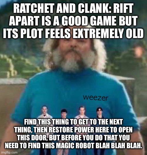 I am Steve weezer | RATCHET AND CLANK: RIFT APART IS A GOOD GAME BUT ITS PLOT FEELS EXTREMELY OLD; FIND THIS THING TO GET TO THE NEXT THING, THEN RESTORE POWER HERE TO OPEN THIS DOOR, BUT BEFORE YOU DO THAT YOU NEED TO FIND THIS MAGIC ROBOT BLAH BLAH BLAH. | image tagged in i am steve weezer | made w/ Imgflip meme maker