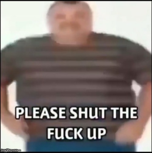 Please shut the f up | image tagged in please shut the f up | made w/ Imgflip meme maker