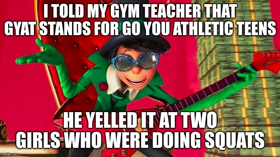 ... | I TOLD MY GYM TEACHER THAT GYAT STANDS FOR GO YOU ATHLETIC TEENS; HE YELLED IT AT TWO GIRLS WHO WERE DOING SQUATS | image tagged in how ba-a-ad can i be | made w/ Imgflip meme maker