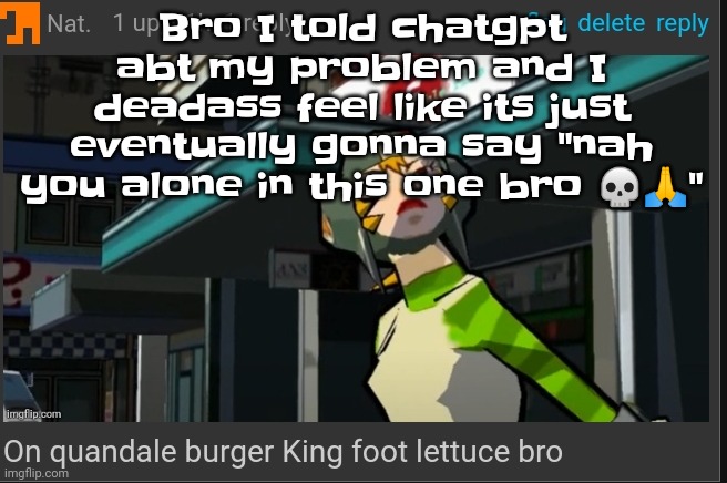 GwhwhwhwhwHhhhhh I can't take it anymore AAAAAAAAAA | Bro I told chatgpt abt my problem and I deadass feel like its just eventually gonna say "nah you alone in this one bro 💀🙏" | image tagged in on quandale burger king foot lettuce bro | made w/ Imgflip meme maker