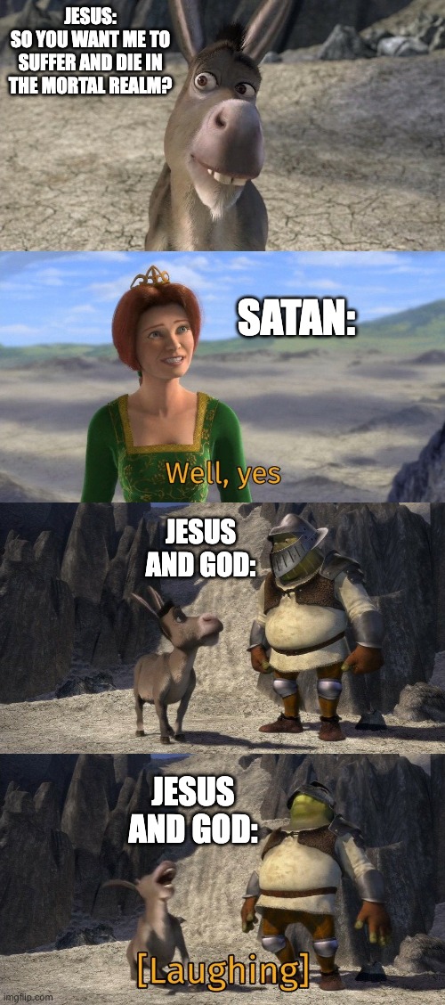 Shrek and Donkey laughing at Fiona | JESUS:
SO YOU WANT ME TO SUFFER AND DIE IN THE MORTAL REALM? SATAN:; JESUS AND GOD:; JESUS AND GOD: | image tagged in shrek and donkey laughing at fiona | made w/ Imgflip meme maker