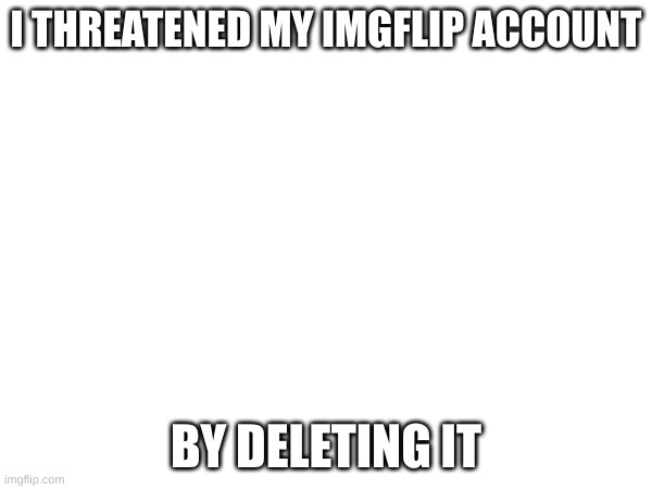 I THREATENED MY IMGFLIP ACCOUNT; BY DELETING IT | made w/ Imgflip meme maker