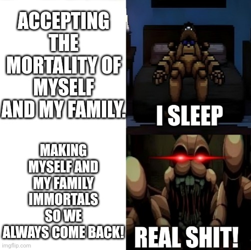 Pittrap Sleep vs. Real shit | ACCEPTING THE MORTALITY OF MYSELF AND MY FAMILY. MAKING MYSELF AND MY FAMILY IMMORTALS SO WE ALWAYS COME BACK! | image tagged in fnaf,i sleep real shit,springtrap | made w/ Imgflip meme maker