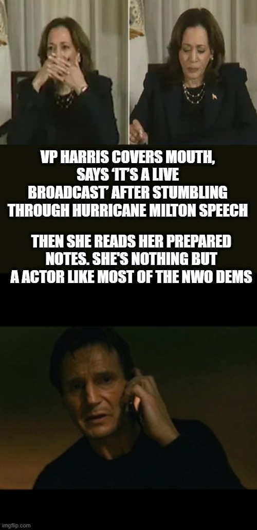 VP HARRIS COVERS MOUTH, SAYS ‘IT’S A LIVE BROADCAST’ AFTER STUMBLING THROUGH HURRICANE MILTON SPEECH; THEN SHE READS HER PREPARED NOTES. SHE'S NOTHING BUT A ACTOR LIKE MOST OF THE NWO DEMS | image tagged in memes,liam neeson taken | made w/ Imgflip meme maker