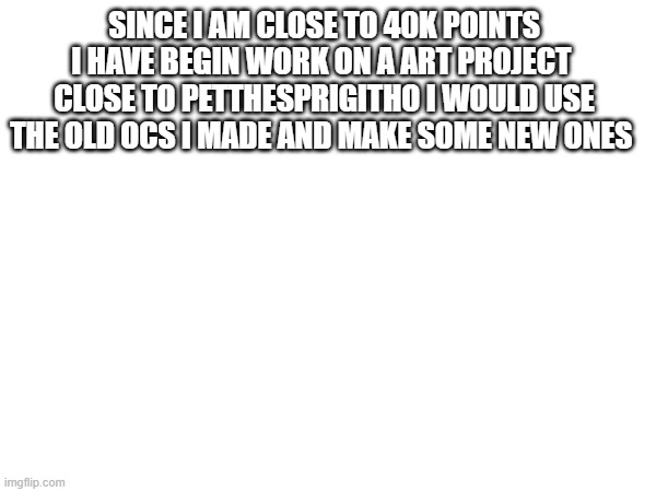 the new people will be people i have not made an oc of and made a request and people who did not make a request but exist | SINCE I AM CLOSE TO 40K POINTS I HAVE BEGIN WORK ON A ART PROJECT  CLOSE TO PETTHESPRIGITHO I WOULD USE THE OLD OCS I MADE AND MAKE SOME NEW ONES | made w/ Imgflip meme maker