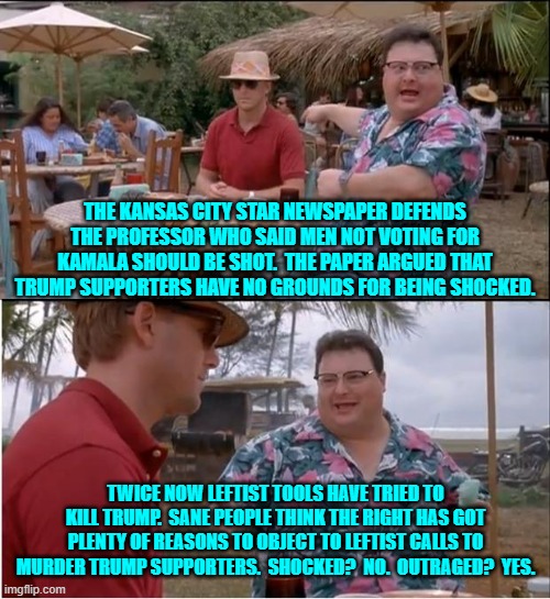 Between them these leftist news outlets and college professors are revealing their true selves. | THE KANSAS CITY STAR NEWSPAPER DEFENDS THE PROFESSOR WHO SAID MEN NOT VOTING FOR KAMALA SHOULD BE SHOT.  THE PAPER ARGUED THAT TRUMP SUPPORTERS HAVE NO GROUNDS FOR BEING SHOCKED. TWICE NOW LEFTIST TOOLS HAVE TRIED TO KILL TRUMP.  SANE PEOPLE THINK THE RIGHT HAS GOT PLENTY OF REASONS TO OBJECT TO LEFTIST CALLS TO MURDER TRUMP SUPPORTERS.  SHOCKED?  NO.  OUTRAGED?  YES. | image tagged in yep | made w/ Imgflip meme maker