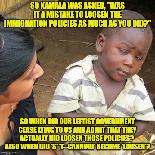 Yeah . . . when precisely DID our leftist controlled government admit this? | SO KAMALA WAS ASKED, "WAS IT A MISTAKE TO LOOSEN THE IMMIGRATION POLICIES AS MUCH AS YOU DID?"; SO WHEN DID OUR LEFTIST GOVERNMENT CEASE LYING TO US AND ADMIT THAT THEY ACTUALLY DID LOOSEN THOSE POLICIES?  ALSO WHEN DID 'S**T--CANNING' BECOME 'LOOSEN'? | image tagged in yep | made w/ Imgflip meme maker