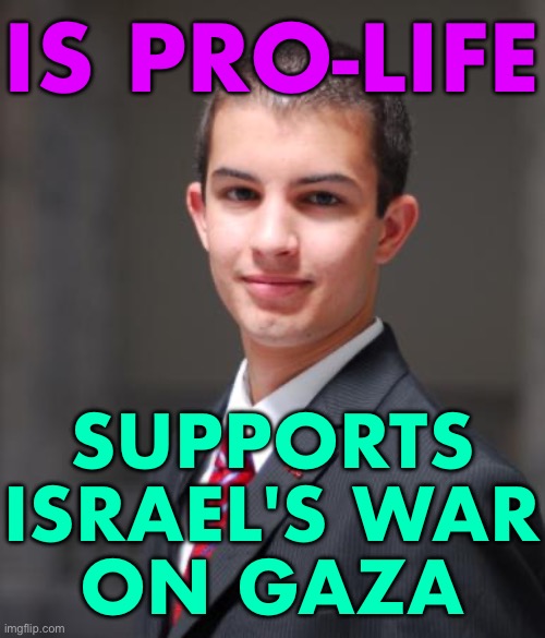 This Is Pro-Life? | IS PRO-LIFE; SUPPORTS ISRAEL'S WAR
ON GAZA | image tagged in college conservative,scumbag republicans,conservative hypocrisy,conservative logic,scumbag america,palestine | made w/ Imgflip meme maker