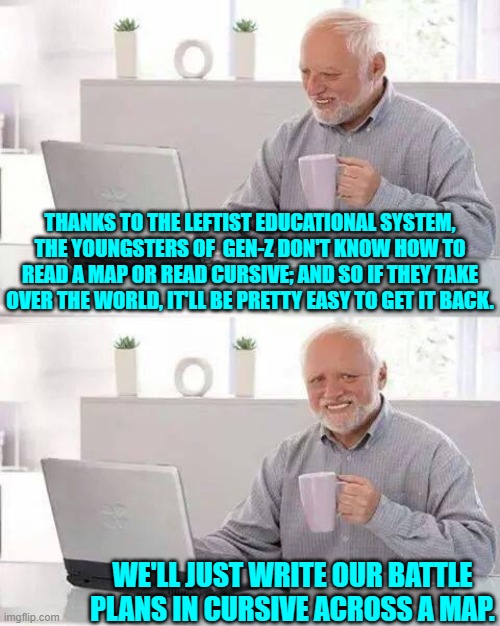 Both amusing and true. | THANKS TO THE LEFTIST EDUCATIONAL SYSTEM, THE YOUNGSTERS OF  GEN-Z DON'T KNOW HOW TO READ A MAP OR READ CURSIVE; AND SO IF THEY TAKE OVER THE WORLD, IT'LL BE PRETTY EASY TO GET IT BACK. WE'LL JUST WRITE OUR BATTLE PLANS IN CURSIVE ACROSS A MAP. | image tagged in hide the pain harold | made w/ Imgflip meme maker