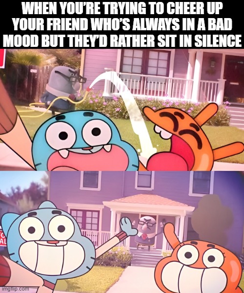 we all  have this type of friend right? | WHEN YOU’RE TRYING TO CHEER UP YOUR FRIEND WHO’S ALWAYS IN A BAD MOOD BUT THEY’D RATHER SIT IN SILENCE | image tagged in memes | made w/ Imgflip meme maker