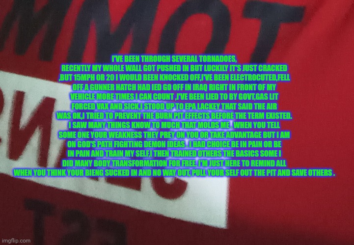 Message to hurricane survivors | I'VE BEEN THROUGH SEVERAL TORNADOES, RECENTLY MY WHOLE WALL GOT PUSHED IN BUT LUCKILY IT'S JUST CRACKED ,BUT 15MPH OR 20 I WOULD BEEN KNOCKED OFF,I'VE BEEN ELECTROCUTED,FELL OFF A GUNNER HATCH HAD IED GO OFF IN IRAQ RIGHT IN FRONT OF MY VEHICLE MORE TIMES I CAN COUNT ,I'VE BEEN LIED TO BY GOVT,GAS LIT FORCED VAX AND SICK,I STOOD UP TO EPA LACKEY THAT SAID THE AIR WAS OK,I TRIED TO PREVENT THE BURN PIT EFFECTS BEFORE THE TERM EXISTED. I SAW MANY THINGS KNOW TO MUCH THAT MOLDS ME . WHEN YOU TELL SOME ONE YOUR WEAKNESS THEY PREY ON YOU OR TAKE ADVANTAGE BUT I AM ON GOD'S PATH FIGHTING DEMON IDEAS . I HAD CHOICE BE IN PAIN OR BE IN PAIN AND TRAIN MY SELF,I THEN TRAINED OTHERS THE BASICS SOME I DID MANY BODY TRANSFORMATION FOR FREE. I'M JUST HERE TO REMIND ALL WHEN YOU THINK YOUR BIENG SUCKED IN AND NO WAY OUT, PULL YOUR SELF OUT THE PIT AND SAVE OTHERS . | image tagged in hurricane,prepper,gym | made w/ Imgflip meme maker