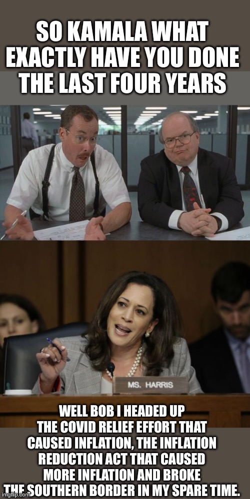 Thank you | SO KAMALA WHAT EXACTLY HAVE YOU DONE THE LAST FOUR YEARS; WELL BOB I HEADED UP THE COVID RELIEF EFFORT THAT CAUSED INFLATION, THE INFLATION REDUCTION ACT THAT CAUSED MORE INFLATION AND BROKE THE SOUTHERN BORDER IN MY SPARE TIME. | image tagged in office space what do you do here,kamala harris | made w/ Imgflip meme maker