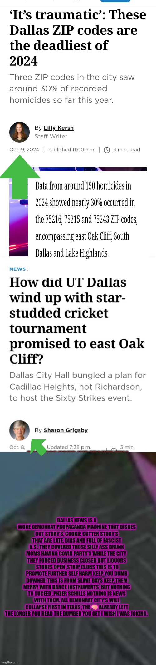 Dallas will collapse first | DALLAS NEWS IS A WOKE DEMONRAT PROPAGANDA MACHINE THAT DISHES OUT STORY'S, COOKIE CUTTER STORY'S THAT ARE LATE, BIAS AND FULL OF FASCIST B.S . THEY COVERED THOSE SILLY ASS DRUNK MOMS HAVING COVID PARTY'S WHILE THE CITY  THEY FORCED BUSINESS CLOSED BUT LIQUORS  STORES OPEN ,STRIP CLUBS THIS IS TO PROMOTE FURTHER SELF HARM KEEP YOU DUMB DOWNED, THIS IS FROM SLAVE DAYS KEEP THEM MERRY WITH DANCE INSTRUMENTS  BUT NOTHING TO SUCEED .PHZER SCHILLS NOTHING IS NEWS WITH THEM. ALL DEMONRAT CITY'S WILL COLLAPSE FIRST IN TEXAS ,THE 🧠 ALREADY LEFT THE LONGER YOU READ THE DUMBER YOU GET I WISH I WAS JOKING. | image tagged in dallas,woke,escapefromhell,texasunderinvasion | made w/ Imgflip meme maker