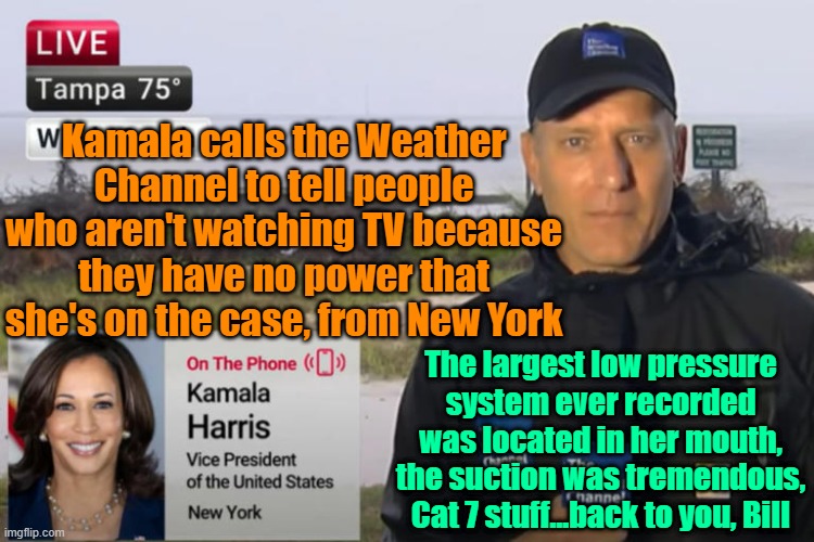 LIVE from New York, it's a deep state marionette!! | Kamala calls the Weather Channel to tell people who aren't watching TV because they have no power that she's on the case, from New York; The largest low pressure system ever recorded was located in her mouth, the suction was tremendous, Cat 7 stuff...back to you, Bill | image tagged in trump,maga,kamala harris,election 2024,fema | made w/ Imgflip meme maker