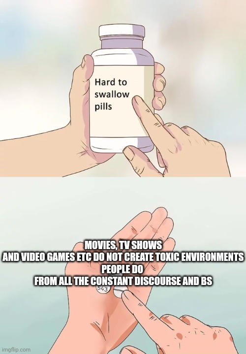 Hard To Swallow Pills | MOVIES, TV SHOWS AND VIDEO GAMES ETC DO NOT CREATE TOXIC ENVIRONMENTS

PEOPLE DO 

FROM ALL THE CONSTANT DISCOURSE AND BS | image tagged in memes,hard to swallow pills,truth,logic,oof,facts | made w/ Imgflip meme maker