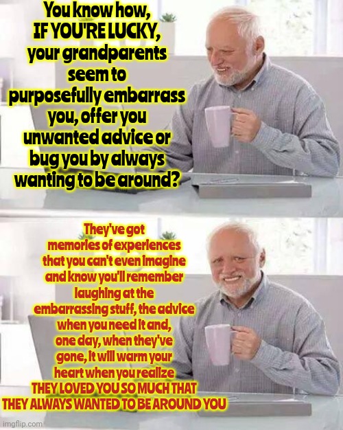 They Won't Live Forever | You know how,
IF YOU'RE LUCKY,
your grandparents seem to purposefully embarrass you, offer you unwanted advice or bug you by always wanting to be around? They've got memories of experiences that you can't even imagine and know you'll remember laughing at the embarrassing stuff, the advice when you need it and, one day, when they've gone, it will warm your heart when you realize
THEY LOVED YOU SO MUCH THAT THEY ALWAYS WANTED TO BE AROUND YOU | image tagged in memes,hide the pain harold,grandparents,grandma,grandpa,memories | made w/ Imgflip meme maker