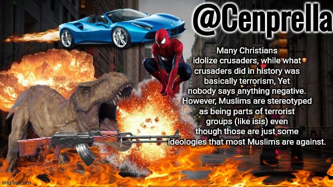 Im just saying, no hate to Christians | Many Christians idolize crusaders, while what crusaders did in history was basically terrorism, Yet nobody says anything negative. However, Muslims are stereotyped as being parts of terrorist groups (like isis) even though those are just some ideologies that most Muslims are against. | image tagged in cenprella's yappage | made w/ Imgflip meme maker