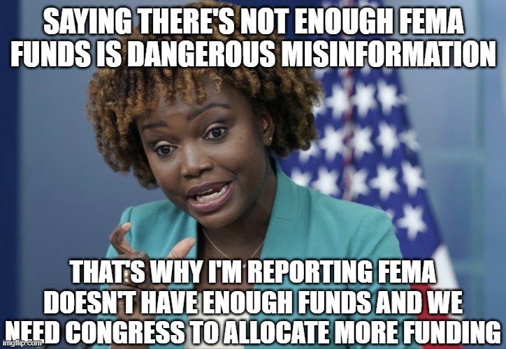 Press Secretary Karine Jean-Pierre | SAYING THERE'S NOT ENOUGH FEMA FUNDS IS DANGEROUS MISINFORMATION THAT'S WHY I'M REPORTING FEMA DOESN'T HAVE ENOUGH FUNDS AND WE NEED CONGRES | image tagged in press secretary karine jean-pierre | made w/ Imgflip meme maker