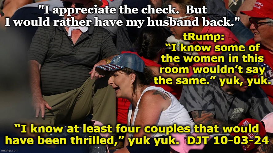 tRump Response to Grief | "I appreciate the check.  But I would rather have my husband back."; tRump:      “I know some of the women in this room wouldn’t say the same.” yuk, yuk. “I know at least four couples that would have been thrilled,” yuk yuk.  DJT 10-03-24 | image tagged in nevertrump,donald trump is an idiot,donald trump approves,maga,deplorable donald,presidential race | made w/ Imgflip meme maker