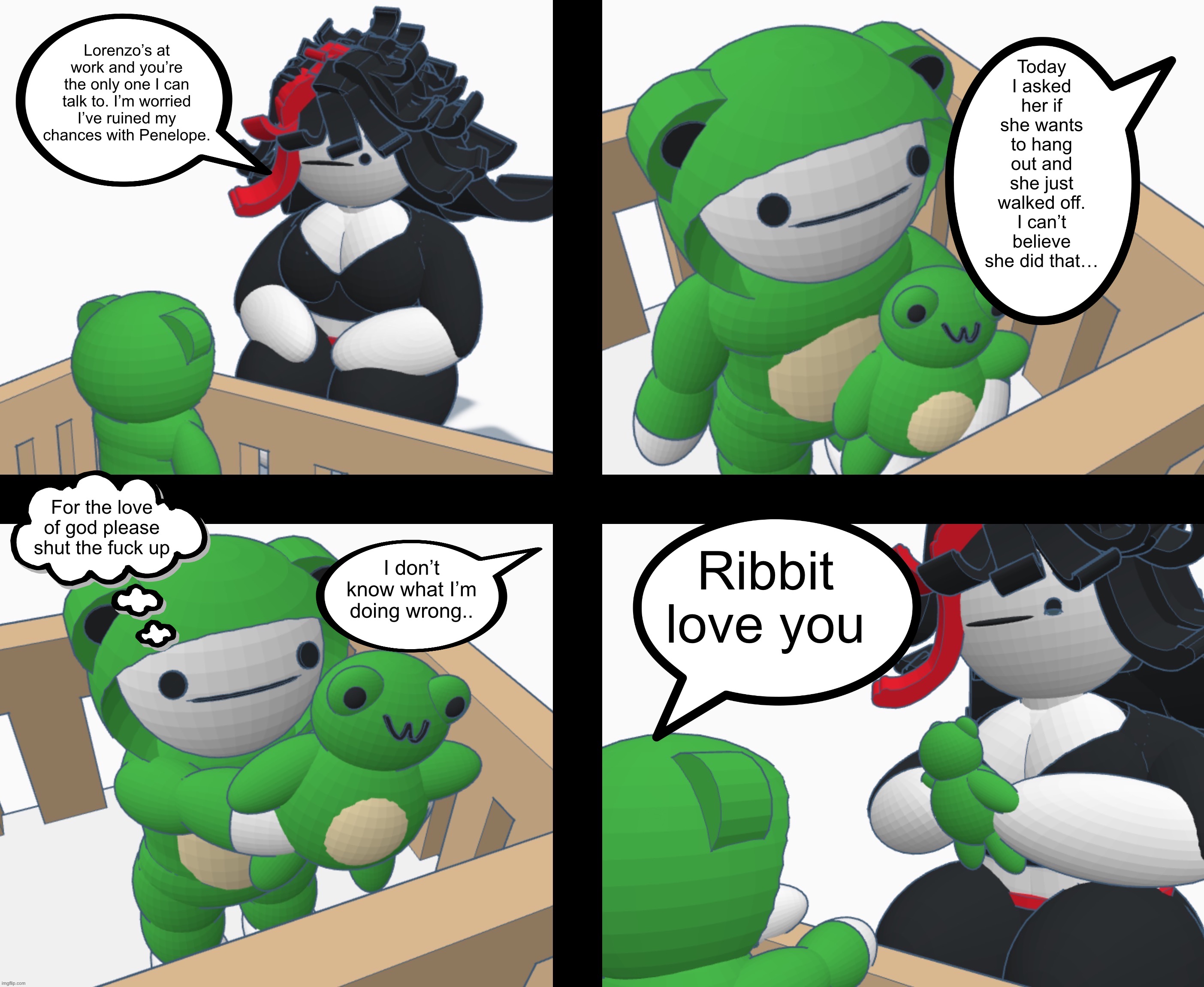 Lorenzo’s at work and you’re the only one I can talk to. I’m worried I’ve ruined my chances with Penelope. Today I asked her if she wants to hang out and she just walked off. I can’t believe she did that…; For the love of god please shut the fuck up; Ribbit love you; I don’t know what I’m doing wrong.. | made w/ Imgflip meme maker