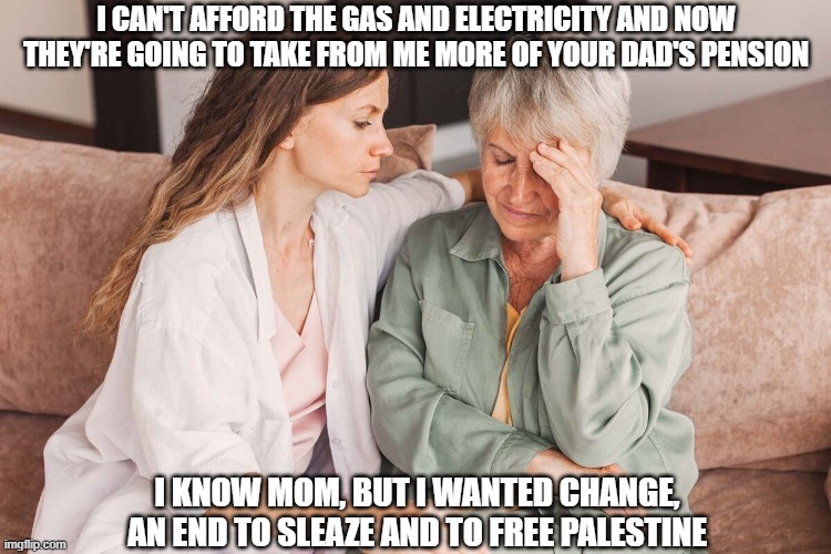 Labour | I CAN'T AFFORD THE GAS AND ELECTRICITY AND NOW THEY'RE GOING TO TAKE FROM ME MORE OF YOUR DAD'S PENSION; I KNOW MOM, BUT I WANTED CHANGE, AN END TO SLEAZE AND TO FREE PALESTINE | image tagged in labour party,starmer | made w/ Imgflip meme maker