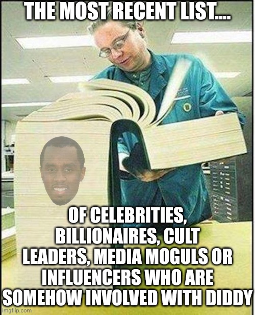 Ok, who ISN'T involved in trafficking women and children nowadays? Should we start there? | THE MOST RECENT LIST.... OF CELEBRITIES, BILLIONAIRES, CULT LEADERS, MEDIA MOGULS OR INFLUENCERS WHO ARE SOMEHOW INVOLVED WITH DIDDY | image tagged in big book,diddy,trafficking,celebrities,what is this,money | made w/ Imgflip meme maker