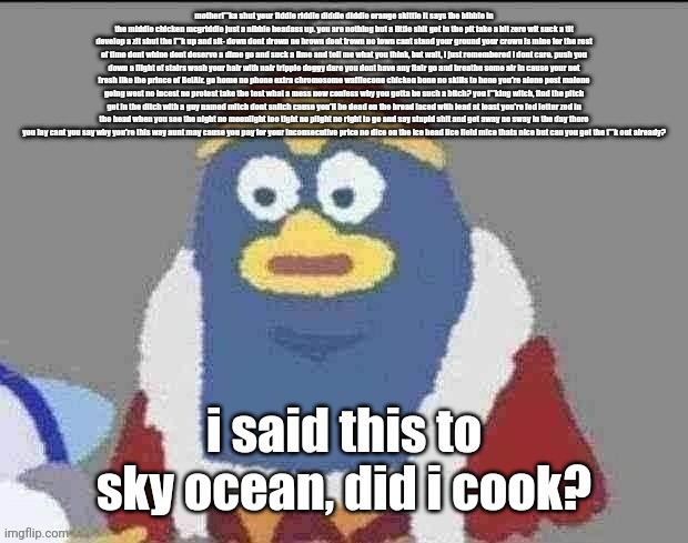 can you dededont | motherf**ka shut your fiddle riddle diddle diddle orange skittle it says the bibble in the middle chicken mcgriddle just a nibble headass up. you are nothing but a little shit get in the pit take a bit zero wit suck a tit develop a zit shut the f**k up and sit- down dont drown no brown dont frown no town cant stand your ground your crown is mine for the rest of time dont whine dont deserve a dime go and suck a lime and tell me what you think, but wait, i just remembered i dont care. push you down a flight of stairs wash your hair with nair tripple doggy dare you dont have any flair go and breathe some air in cause your not fresh like the prince of BelAir. go home no phone extra chromosome wafflecone chicken bone no skills to hone you're alone post malone going west no incest no protest take the test what a mess now confess why you gotta be such a bitch? you f**king witch, find the pitch get in the ditch with a guy named mitch dont snitch cause you'll be dead on the bread laced with lead at least you're fed letter zed in the head when you see the night no moonlight too tight no plight no right to go and say stupid shit and get away no sway in the day there you lay cant you say why you're this way aunt may cause you pay for your inconsecutive price no dice on the ice head lice field mice thats nice but can you get the f**k out already? i said this to sky ocean, did i cook? | image tagged in can you dededont | made w/ Imgflip meme maker