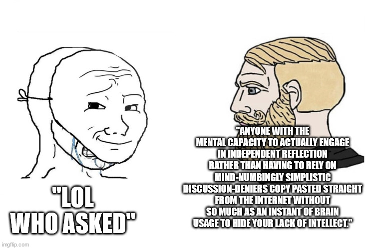 what I always wanted to say when people thought it was cool to say 'who asked' (sadly it is too long, like this title) | "ANYONE WITH THE MENTAL CAPACITY TO ACTUALLY ENGAGE IN INDEPENDENT REFLECTION RATHER THAN HAVING TO RELY ON MIND-NUMBINGLY SIMPLISTIC DISCUSSION-DENIERS COPY PASTED STRAIGHT FROM THE INTERNET WITHOUT SO MUCH AS AN INSTANT OF BRAIN USAGE TO HIDE YOUR LACK OF INTELLECT."; "LOL WHO ASKED" | image tagged in masked wojak vs chad | made w/ Imgflip meme maker