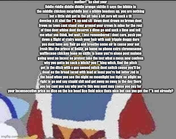 can you dededont | motherf**ka shut your fiddle riddle diddle diddle orange skittle it says the bibble in the middle chicken mcgriddle just a nibble headass up. you are nothing but a little shit get in the pit take a bit zero wit suck a tit develop a zit shut the f**k up and sit- down dont drown no brown dont frown no town cant stand your ground your crown is mine for the rest of time dont whine dont deserve a dime go and suck a lime and tell me what you think, but wait, i just remembered i dont care. push you down a flight of stairs wash your hair with nair tripple doggy dare you dont have any flair go and breathe some air in cause your not fresh like the prince of BelAir. go home no phone extra chromosome wafflecone chicken bone no skills to hone you're alone post malone going west no incest no protest take the test what a mess now confess why you gotta be such a bitch? you f**king witch, find the pitch get in the ditch with a guy named mitch dont snitch cause you'll be dead on the bread laced with lead at least you're fed letter zed in the head when you see the night no moonlight too tight no plight no right to go and say stupid shit and get away no sway in the day there you lay cant you say why you're this way aunt may cause you pay for your inconsecutive price no dice on the ice head lice field mice thats nice but can you get the f**k out already? | image tagged in can you dededont | made w/ Imgflip meme maker