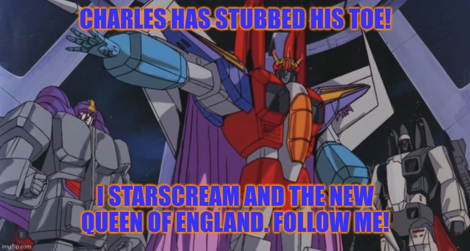 Starscream the queen of England | CHARLES HAS STUBBED HIS TOE! I STARSCREAM AND THE NEW QUEEN OF ENGLAND. FOLLOW ME! | image tagged in starscream the queen of england,starscream | made w/ Imgflip meme maker