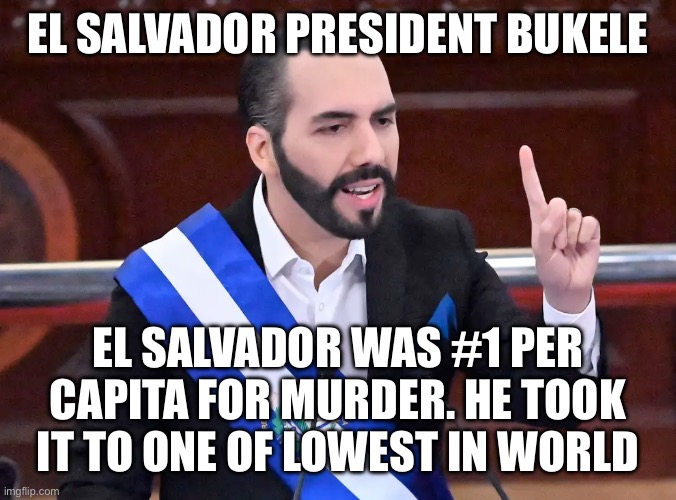 Nayib Bukele | EL SALVADOR PRESIDENT BUKELE EL SALVADOR WAS #1 PER CAPITA FOR MURDER. HE TOOK IT TO ONE OF LOWEST IN WORLD | image tagged in nayib bukele | made w/ Imgflip meme maker