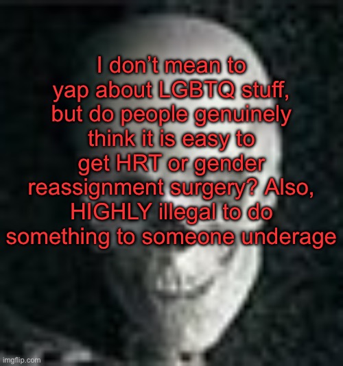 . | I don’t mean to yap about LGBTQ stuff, but do people genuinely think it is easy to get HRT or gender reassignment surgery? Also, HIGHLY illegal to do something to someone underage | image tagged in skull | made w/ Imgflip meme maker