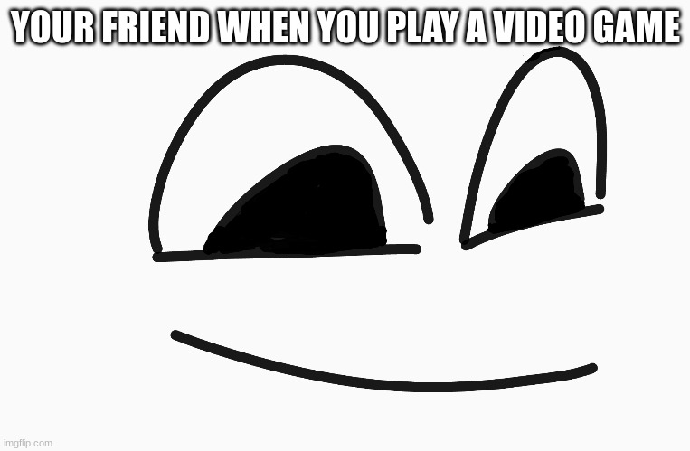 Relatable | YOUR FRIEND WHEN YOU PLAY A VIDEO GAME | image tagged in hehehe,funny | made w/ Imgflip meme maker