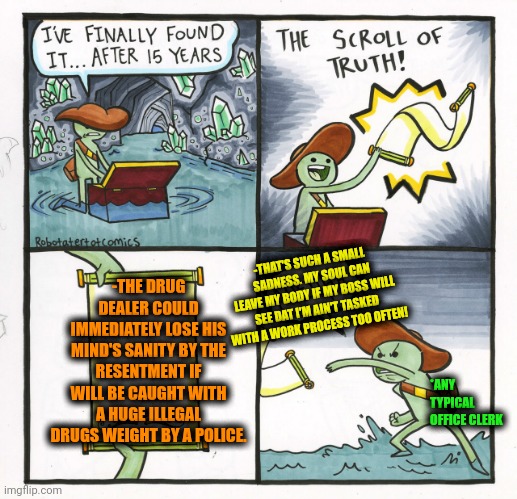 -Right in the moment. | -THE DRUG DEALER COULD IMMEDIATELY LOSE HIS MIND'S SANITY BY THE RESENTMENT IF WILL BE CAUGHT WITH A HUGE ILLEGAL DRUGS WEIGHT BY A POLICE. -THAT'S SUCH A SMALL SADNESS. MY SOUL CAN LEAVE MY BODY IF MY BOSS WILL SEE DAT I'M AIN'T TASKED WITH A WORK PROCESS TOO OFTEN! *ANY TYPICAL OFFICE CLERK | image tagged in memes,the scroll of truth,don't do drugs,sketchy drug dealer,change my mind guy arrested,this ice cream tastes like your soul | made w/ Imgflip meme maker