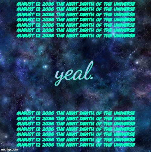 AUGUST 12 2036 THE HEAT DEATH OF THE UNIVERSE AUGUST 12 2036 THE HEAT DEATH OF THE UNIVERSE AUGUST 12 2036 THE HEAT DEATH OF THE | AUGUST 12 2036 THE HEAT DEATH OF THE UNIVERSE
AUGUST 12 2036 THE HEAT DEATH OF THE UNIVERSE
AUGUST 12 2036 THE HEAT DEATH OF THE UNIVERSE
AUGUST 12 2036 THE HEAT DEATH OF THE UNIVERSE
AUGUST 12 2036 THE HEAT DEATH OF THE UNIVERSE
AUGUST 12 2036 THE HEAT DEATH OF THE UNIVERSE
AUGUST 12 2036 THE HEAT DEATH OF THE UNIVERSE; AUGUST 12 2036 THE HEAT DEATH OF THE UNIVERSE
AUGUST 12 2036 THE HEAT DEATH OF THE UNIVERSE
AUGUST 12 2036 THE HEAT DEATH OF THE UNIVERSE
AUGUST 12 2036 THE HEAT DEATH OF THE UNIVERSE
AUGUST 12 2036 THE HEAT DEATH OF THE UNIVERSE
AUGUST 12 2036 THE HEAT DEATH OF THE UNIVERSE
AUGUST 12 2036 THE HEAT DEATH OF THE UNIVERSE | image tagged in yeal,august 12 2036 the heat death of the universe | made w/ Imgflip meme maker